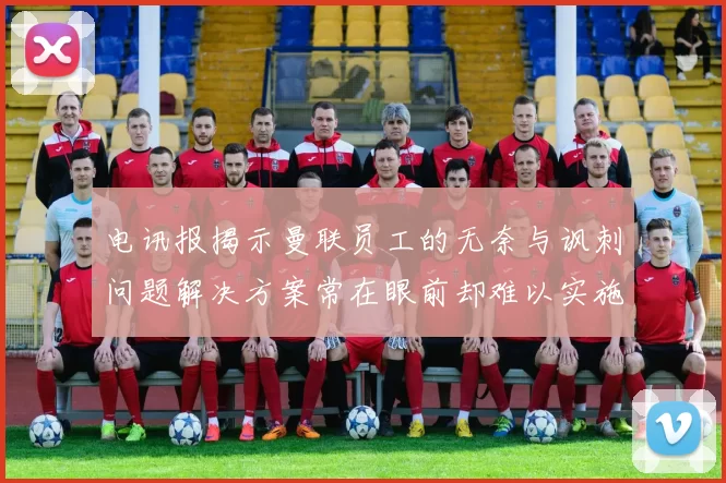电讯报揭示曼联员工的无奈与讽刺问题解决方案常在眼前却难以实施