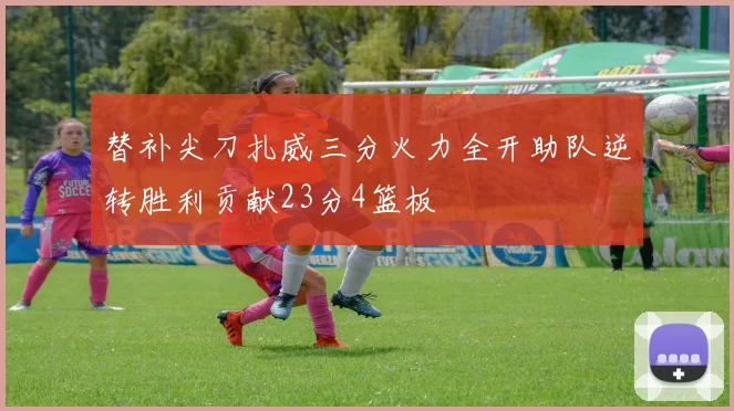 替补尖刀扎威三分火力全开助队逆转胜利贡献23分4篮板