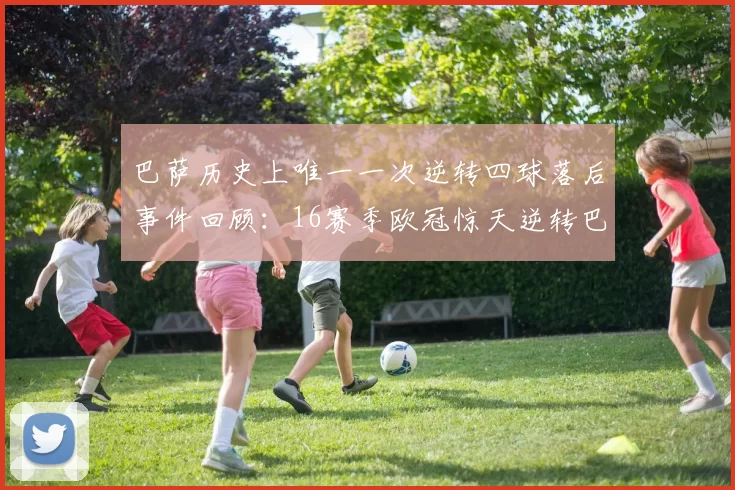 巴萨历史上唯一一次逆转四球落后事件回顾：16赛季欧冠惊天逆转巴黎