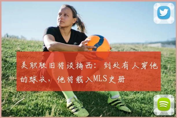 美职联旧将谈梅西：到处有人穿他的球衣，他将载入MLS史册