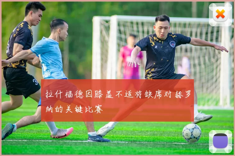 拉什福德因膝盖不适将缺席对赫罗纳的关键比赛
