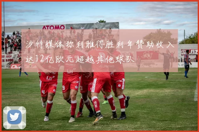 沙特媒体称利雅得胜利年赞助收入达12亿欧元超越其他球队