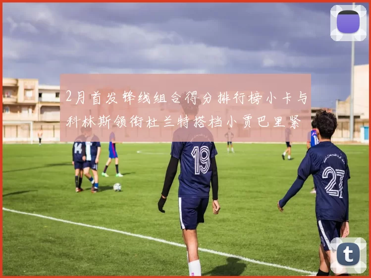 2月首发锋线组合得分排行榜小卡与科林斯领衔杜兰特搭档小贾巴里紧随其后