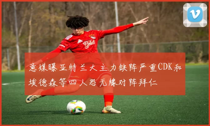 意媒曝亚特兰大主力缺阵严重CDK和埃德森等四人恐无缘对阵拜仁