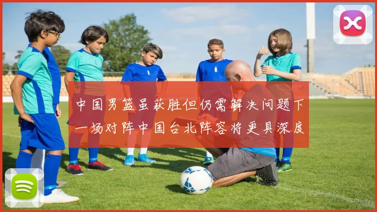 中国男篮虽获胜但仍需解决问题下一场对阵中国台北阵容将更具深度