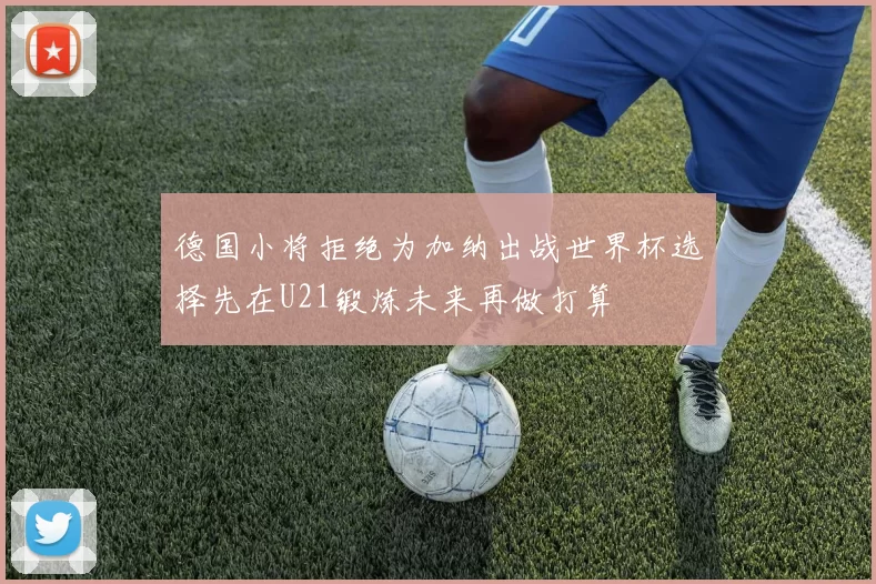 德国小将拒绝为加纳出战世界杯选择先在U21锻炼未来再做打算