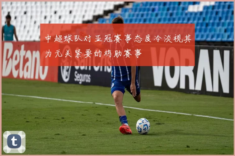 中超球队对亚冠赛事态度冷淡视其为无关紧要的鸡肋赛事