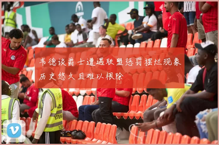 韦德谈爵士遭遇联盟惩罚摆烂现象历史悠久且难以根除
