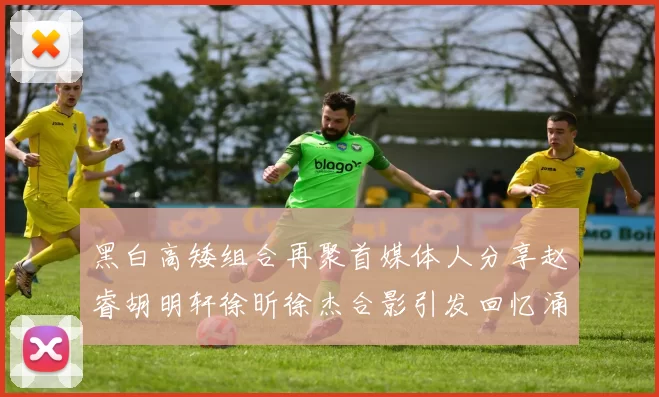 黑白高矮组合再聚首媒体人分享赵睿胡明轩徐昕徐杰合影引发回忆涌现