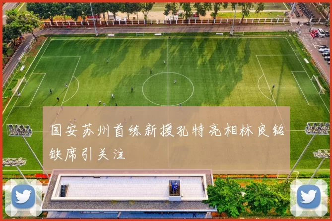 国安苏州首练新援孔特亮相林良铭缺席引关注