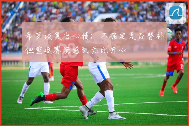 希罗谈复出心情：不确定是否替补但重返赛场感到无比开心