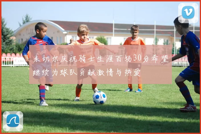 米切尔庆祝骑士生涯百场30分希望继续为球队贡献激情与热爱