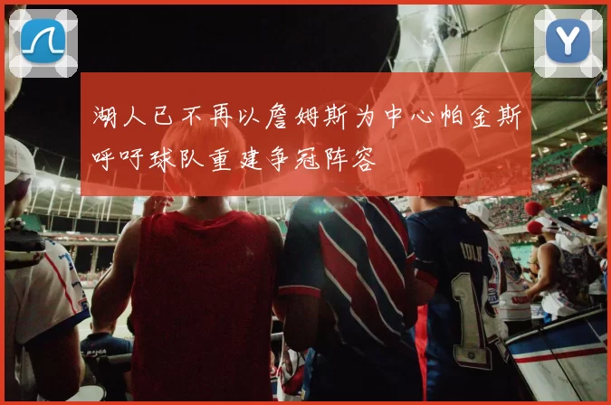 湖人已不再以詹姆斯为中心帕金斯呼吁球队重建争冠阵容