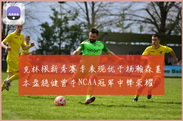 克林根新秀赛季表现优于杨瀚森基本盘稳健曾夺NCAA冠军中锋荣耀