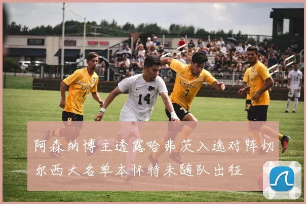 阿森纳博主透露哈弗茨入选对阵切尔西大名单本怀特未随队出征