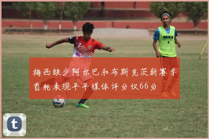 梅西缺少阿尔巴和布斯克茨新赛季首轮表现平平媒体评分仅66分