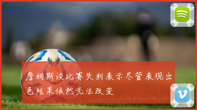 詹姆斯谈比赛失利表示尽管表现出色结果依然无法改变